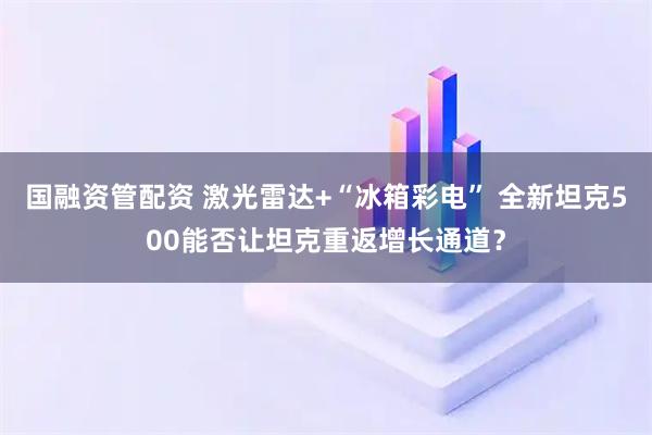 国融资管配资 激光雷达+“冰箱彩电” 全新坦克500能否让坦克重返增长通道？