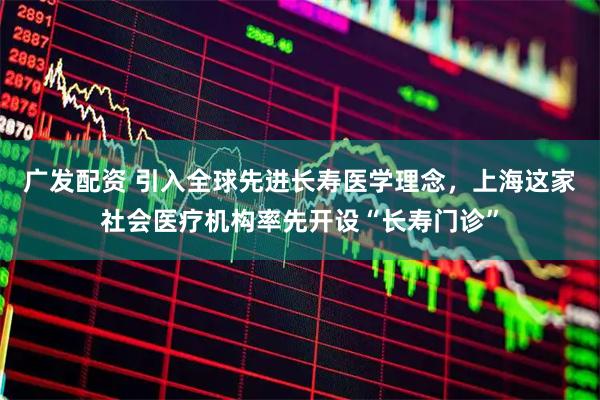 广发配资 引入全球先进长寿医学理念，上海这家社会医疗机构率先开设“长寿门诊”