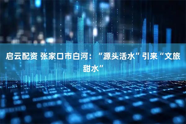 启云配资 张家口市白河：“源头活水”引来“文旅甜水”