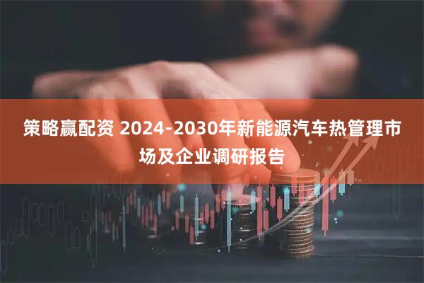 策略赢配资 2024-2030年新能源汽车热管理市场及企业调研报告
