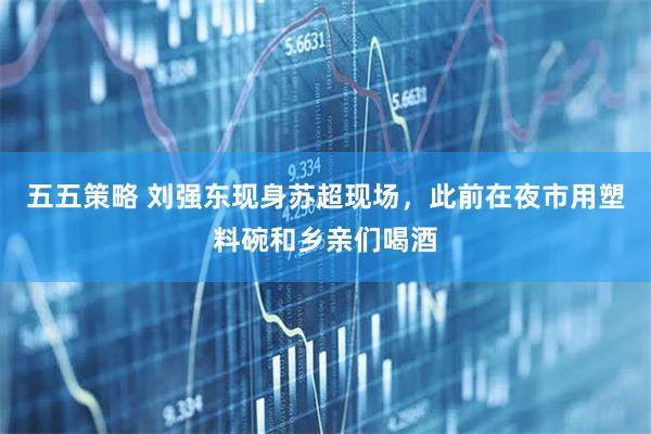 五五策略 刘强东现身苏超现场，此前在夜市用塑料碗和乡亲们喝酒