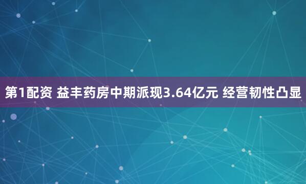 第1配资 益丰药房中期派现3.64亿元 经营韧性凸显