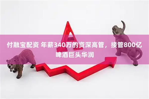付融宝配资 年薪340万的资深高管，接管800亿啤酒巨头华润