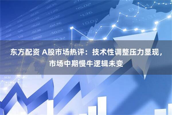 东方配资 A股市场热评：技术性调整压力显现，市场中期慢牛逻辑未变