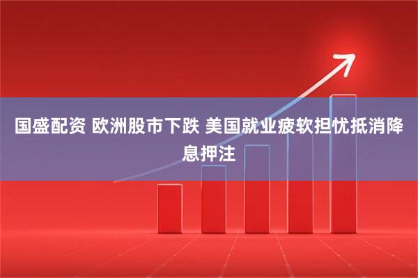 国盛配资 欧洲股市下跌 美国就业疲软担忧抵消降息押注