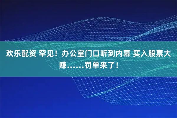 欢乐配资 罕见！办公室门口听到内幕 买入股票大赚……罚单来了！