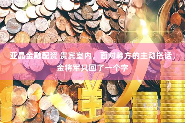 亚晶金融配资 贵宾室内，面对韩方的主动搭话，金将军只回了一个字