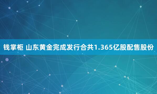 钱掌柜 山东黄金完成发行合共1.365亿股配售股份