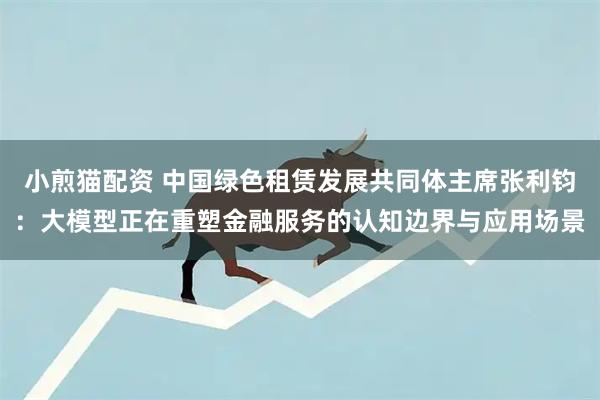 小煎猫配资 中国绿色租赁发展共同体主席张利钧：大模型正在重塑金融服务的认知边界与应用场景
