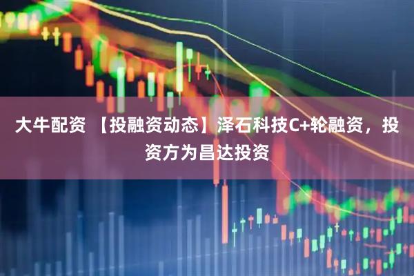 大牛配资 【投融资动态】泽石科技C+轮融资，投资方为昌达投资