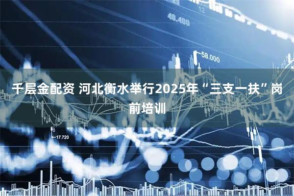 千层金配资 河北衡水举行2025年“三支一扶”岗前培训