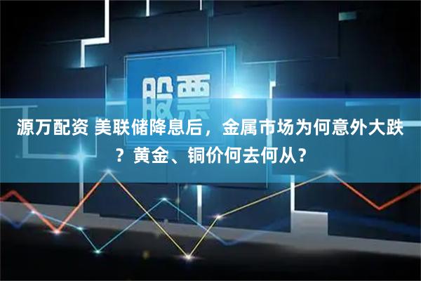 源万配资 美联储降息后，金属市场为何意外大跌？黄金、铜价何去何从？
