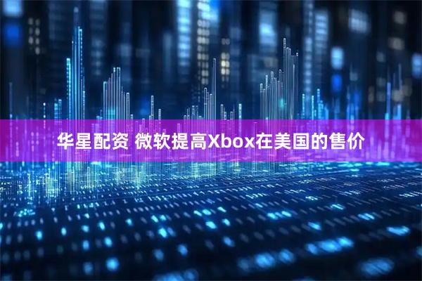 华星配资 微软提高Xbox在美国的售价