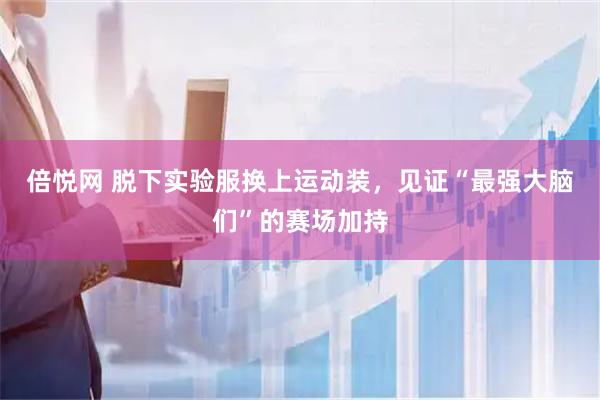 倍悦网 脱下实验服换上运动装，见证“最强大脑们”的赛场加持