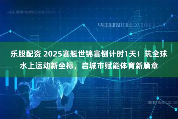 乐股配资 2025赛艇世锦赛倒计时1天！筑全球水上运动新坐标，启城市赋能体育新篇章