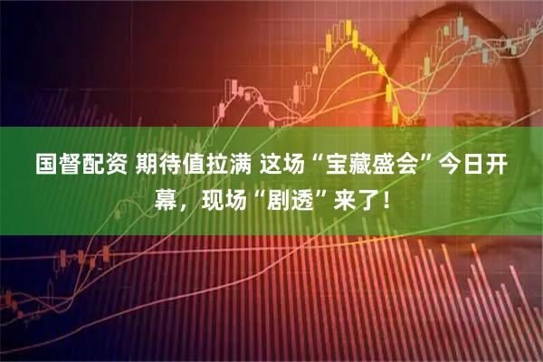 国督配资 期待值拉满&#32;这场“宝藏盛会”今日开幕，现场“剧透”来了！
