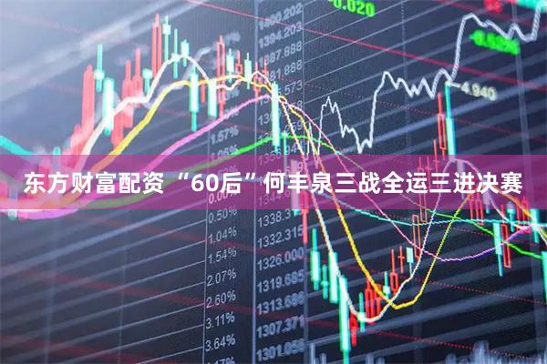 东方财富配资 “60后”何丰泉三战全运三进决赛