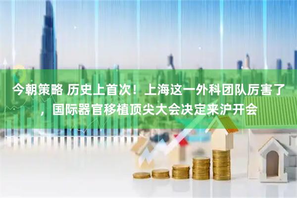 今朝策略 历史上首次！上海这一外科团队厉害了，国际器官移植顶尖大会决定来沪开会