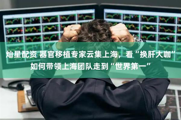 灿星配资 器官移植专家云集上海，看“换肝大咖”如何带领上海团队走到“世界第一”