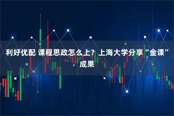 利好优配 课程思政怎么上？上海大学分享“金课”成果
